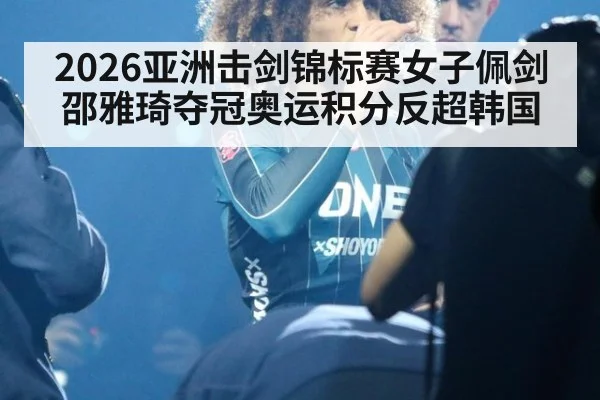 2026亚洲击剑锦标赛女子佩剑邵雅琦夺冠奥运积分反超韩国